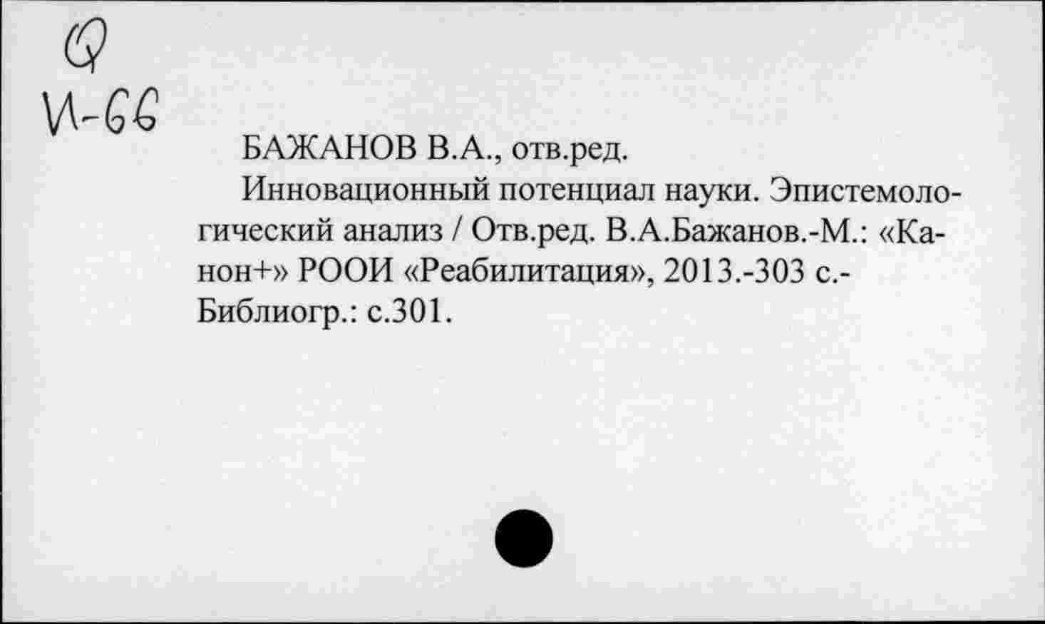 ﻿БАЖАНОВ В.А., отв.ред.
Инновационный потенциал науки. Эпистемологический анализ/ Отв.ред. В.А.Бажанов.-М.: «Канон-1-» РООИ «Реабилитация», 2013.-303 с.-Библиогр.: с.301.